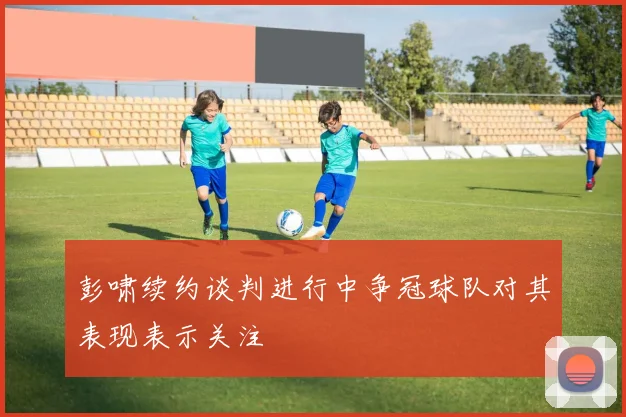 彭啸续约谈判进行中争冠球队对其表现表示关注
