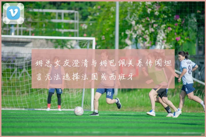 姆总女友澄清与姆巴佩关系传闻坦言无法选择法国或西班牙