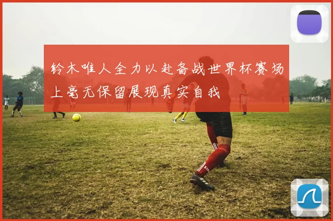 铃木唯人全力以赴备战世界杯赛场上毫无保留展现真实自我