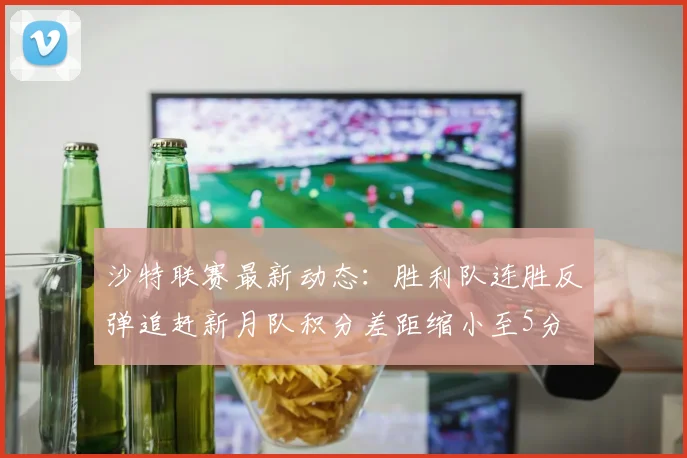 沙特联赛最新动态：胜利队连胜反弹追赶新月队积分差距缩小至5分