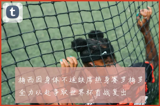 梅西因身体不适缺席热身赛罗梅罗全力以赴争取世界杯首战复出