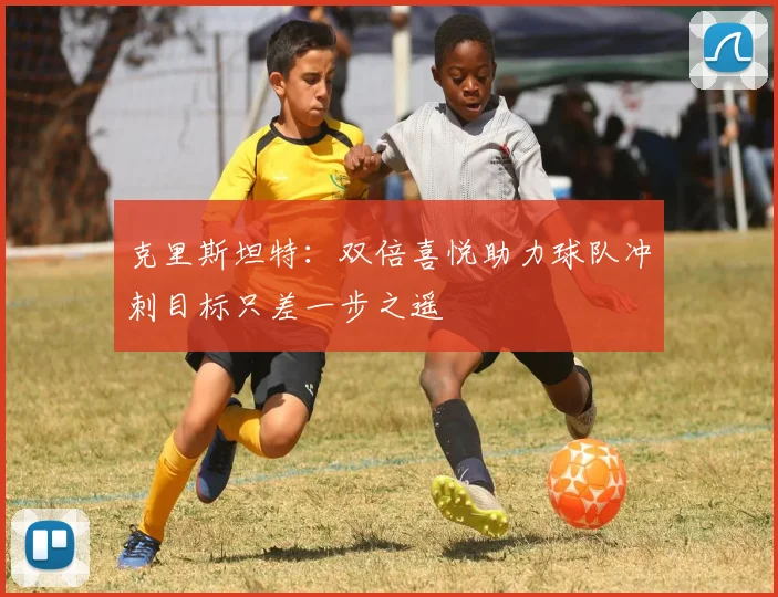 克里斯坦特：双倍喜悦助力球队冲刺目标只差一步之遥