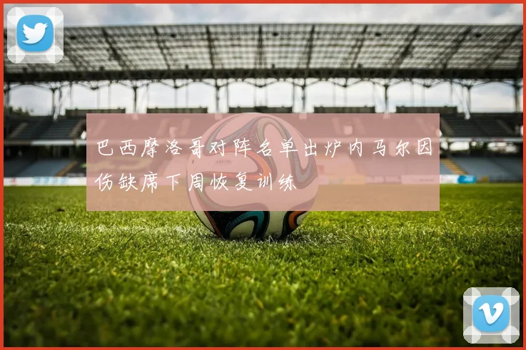 巴西摩洛哥对阵名单出炉内马尔因伤缺席下周恢复训练