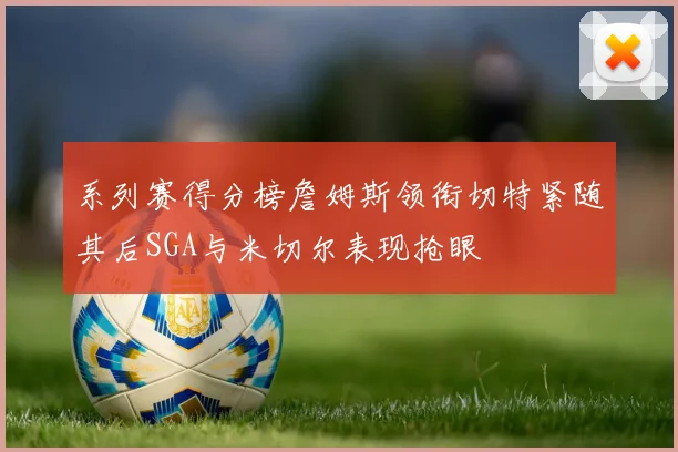 系列赛得分榜詹姆斯领衔切特紧随其后SGA与米切尔表现抢眼