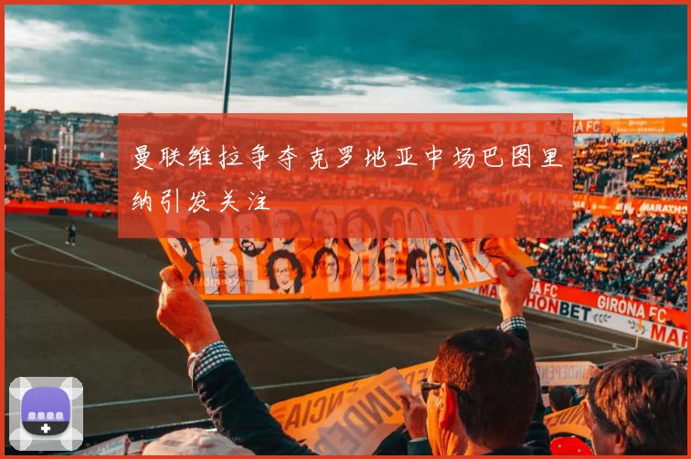 曼联维拉争夺克罗地亚中场巴图里纳引发关注
