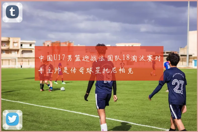 中国U17男篮迎战法国队18淘汰赛对手主帅是传奇球星托尼帕克