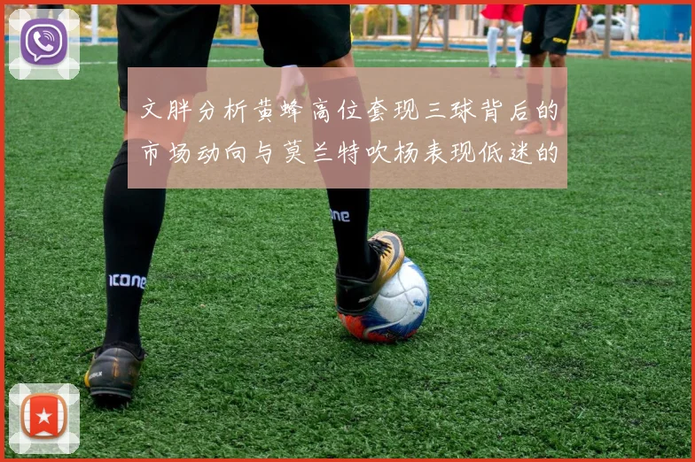 文胖分析黄蜂高位套现三球背后的市场动向与莫兰特吹杨表现低迷的影响
