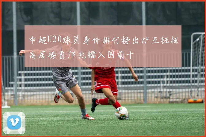 中超U20球员身价排行榜出炉王钰栋高居榜首邝兆镭入围前十