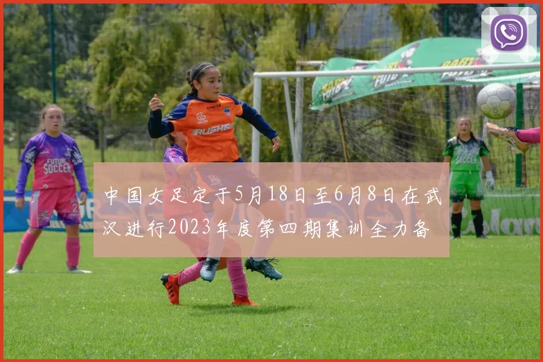 中国女足定于5月18日至6月8日在武汉进行2023年度第四期集训全力备战国际赛事