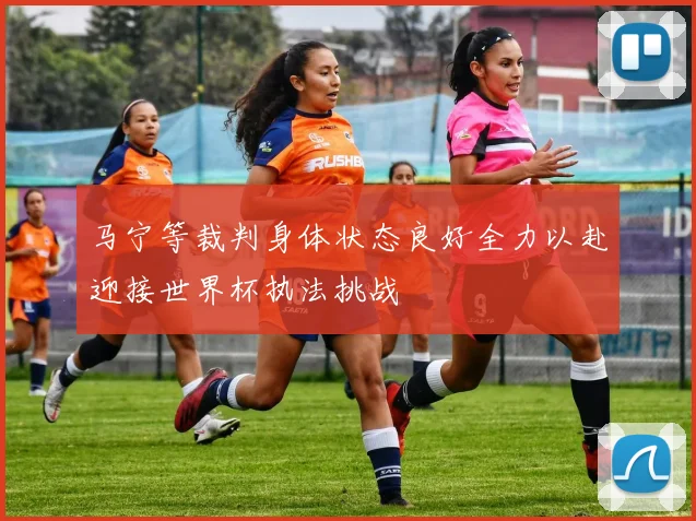 马宁等裁判身体状态良好全力以赴迎接世界杯执法挑战