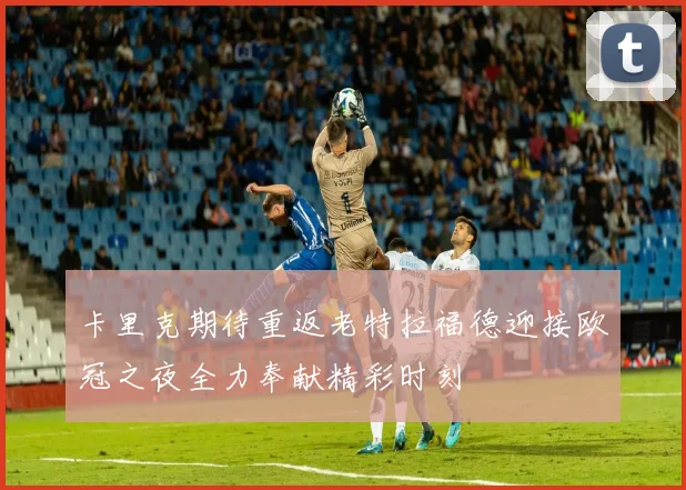 卡里克期待重返老特拉福德迎接欧冠之夜全力奉献精彩时刻