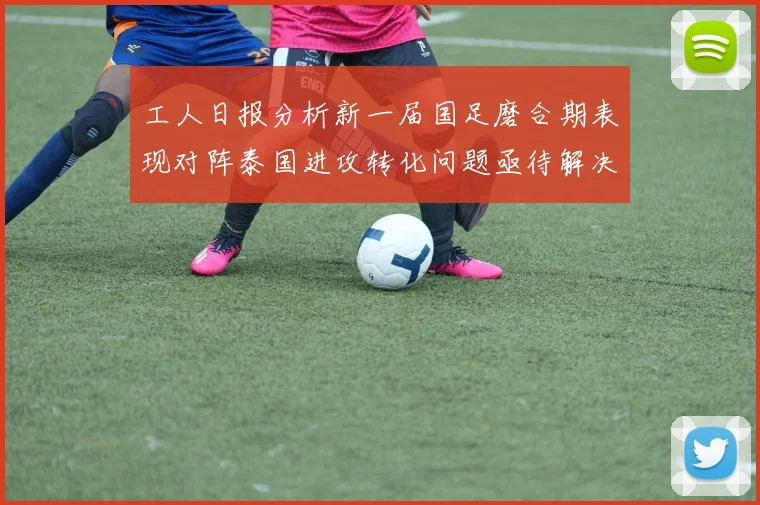 工人日报分析新一届国足磨合期表现对阵泰国进攻转化问题亟待解决
