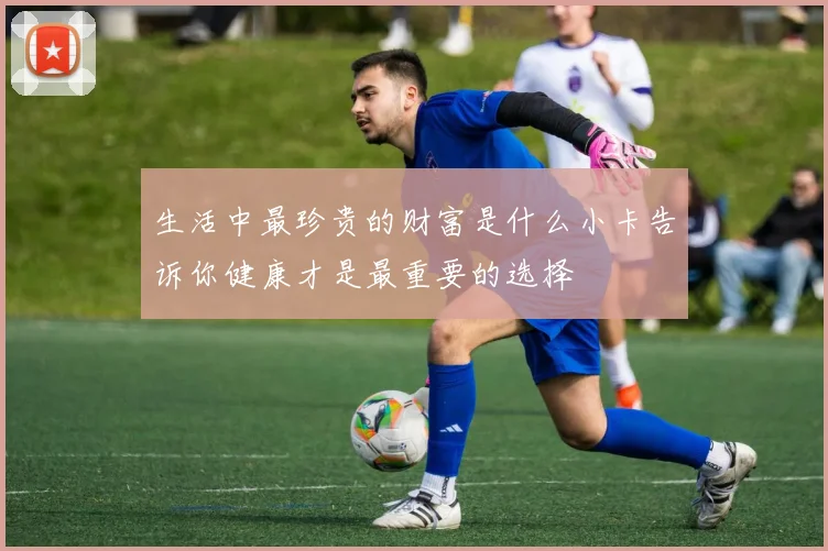 生活中最珍贵的财富是什么小卡告诉你健康才是最重要的选择