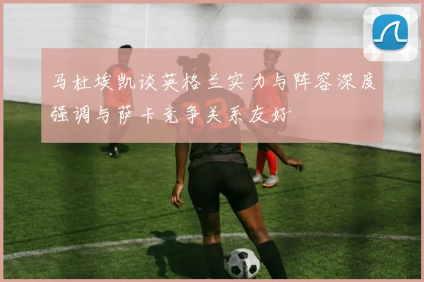 马杜埃凯谈英格兰实力与阵容深度强调与萨卡竞争关系友好
