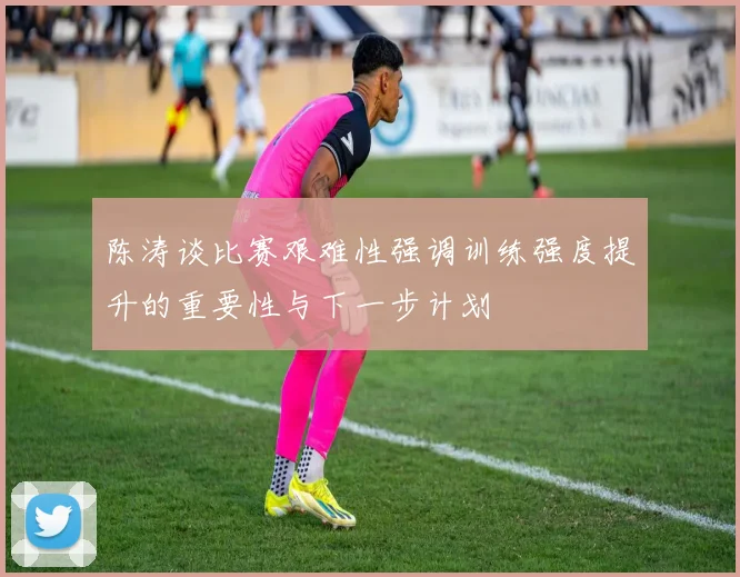 陈涛谈比赛艰难性强调训练强度提升的重要性与下一步计划