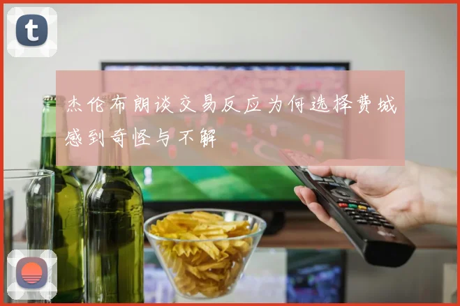 杰伦布朗谈交易反应为何选择费城感到奇怪与不解