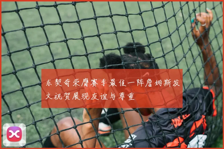 东契奇荣膺赛季最佳一阵詹姆斯发文祝贺展现友谊与尊重