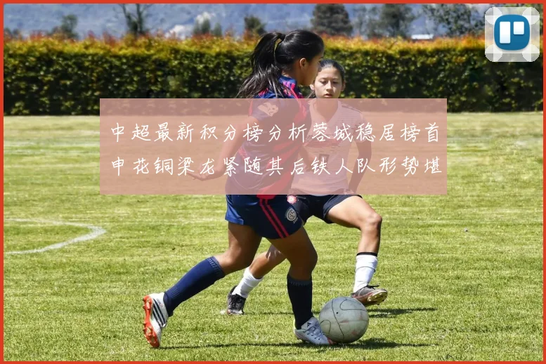 中超最新积分榜分析蓉城稳居榜首申花铜梁龙紧随其后铁人队形势堪忧