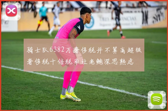 骑士队6382万奢侈税并不算高超级奢侈税十倍税率让老鲍深思熟虑