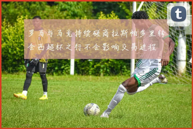 罗马与马竞持续磋商拉斯帕多里转会西超杯之行不会影响交易进程