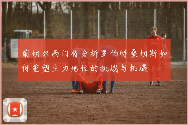 前切尔西门将分析罗伯特桑切斯如何重塑主力地位的挑战与机遇