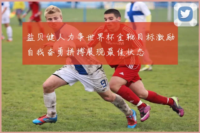 盐贝健人力争世界杯金靴目标激励自我奋勇拼搏展现最佳状态